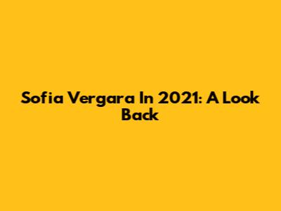 Sofia Vergara In 2021: A Look Back