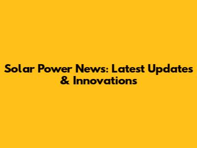 Solar Power News: Latest Updates & Innovations