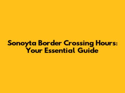 Sonoyta Border Crossing Hours: Your Essential Guide