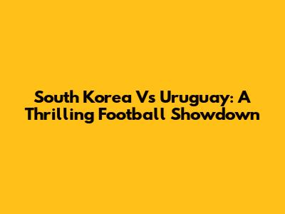 South Korea Vs Uruguay: A Thrilling Football Showdown