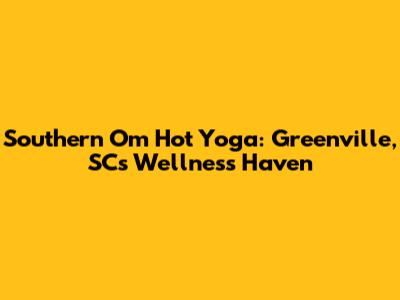 Southern Om Hot Yoga: Greenville, SC's Wellness Haven