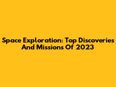 Space Exploration: Top Discoveries And Missions Of 2023