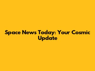 Space News Today: Your Cosmic Update