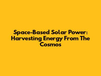 Space-Based Solar Power: Harvesting Energy From The Cosmos