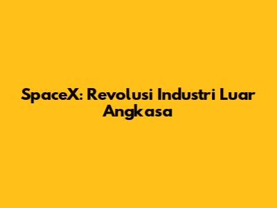 SpaceX: Revolusi Industri Luar Angkasa