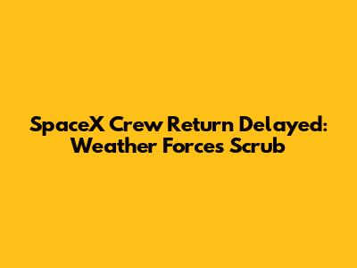 SpaceX Crew Return Delayed: Weather Forces Scrub