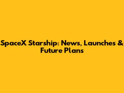SpaceX Starship: News, Launches & Future Plans