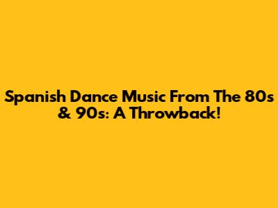 Spanish Dance Music From The 80s & 90s: A Throwback!