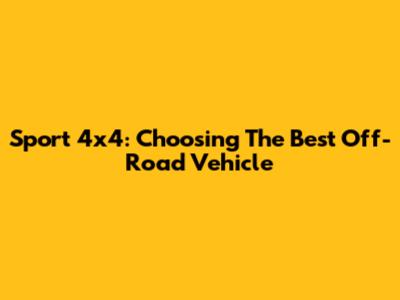 Sport 4x4: Choosing The Best Off-Road Vehicle