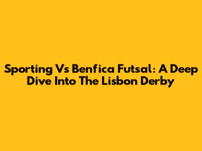 Sporting Vs Benfica Futsal: A Deep Dive Into The Lisbon Derby