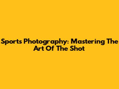 Sports Photography: Mastering The Art Of The Shot