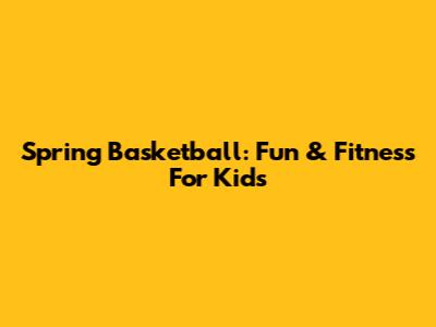 Spring Basketball: Fun & Fitness For Kids