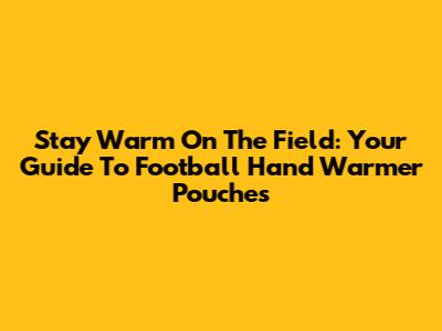 Stay Warm On The Field: Your Guide To Football Hand Warmer Pouches