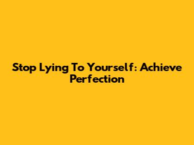 Stop Lying To Yourself: Achieve Perfection
