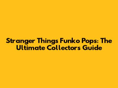 Stranger Things Funko Pops: The Ultimate Collector's Guide