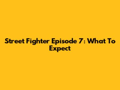Street Fighter Episode 7: What To Expect