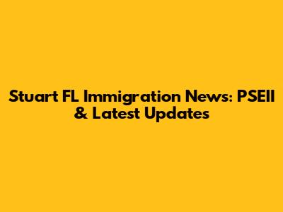 Stuart FL Immigration News: PSEII & Latest Updates