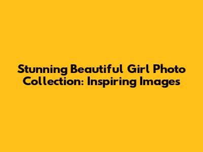 Stunning Beautiful Girl Photo Collection: Inspiring Images