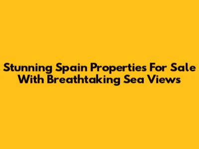 Stunning Spain Properties For Sale With Breathtaking Sea Views