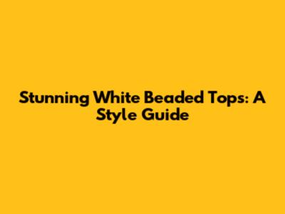 Stunning White Beaded Tops: A Style Guide
