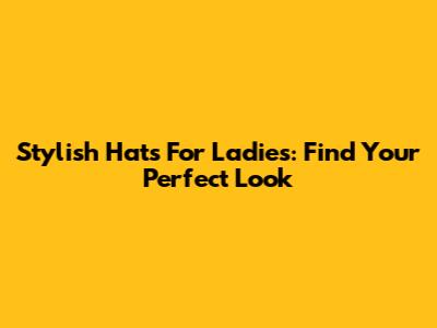 Stylish Hats For Ladies: Find Your Perfect Look