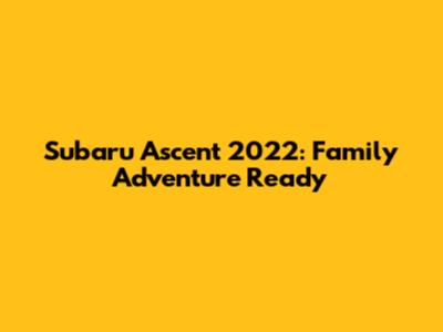 Subaru Ascent 2022: Family Adventure Ready