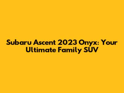 Subaru Ascent 2023 Onyx: Your Ultimate Family SUV