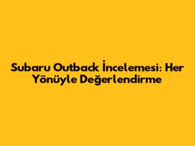 Subaru Outback İncelemesi: Her Yönüyle Değerlendirme