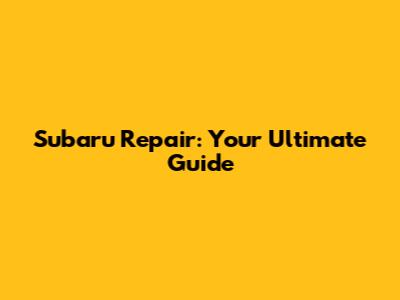 Subaru Repair: Your Ultimate Guide