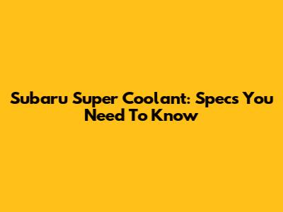Subaru Super Coolant: Specs You Need To Know