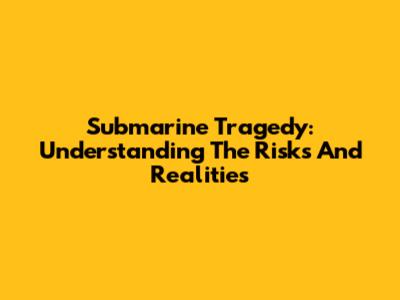 Submarine Tragedy: Understanding The Risks And Realities