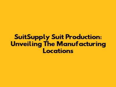 SuitSupply Suit Production: Unveiling The Manufacturing Locations