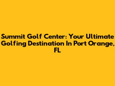Summit Golf Center: Your Ultimate Golfing Destination In Port Orange, FL