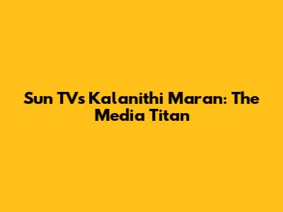 Sun TV's Kalanithi Maran: The Media Titan