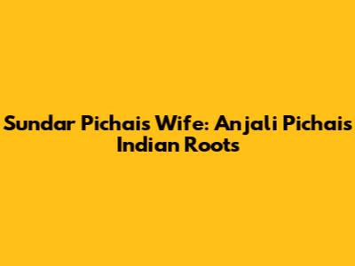 Sundar Pichai's Wife: Anjali Pichai's Indian Roots
