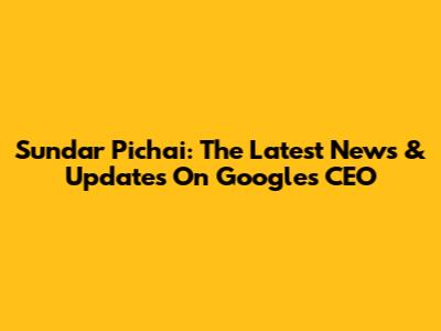 Sundar Pichai: The Latest News & Updates On Google's CEO