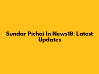 Sundar Pichai In News18: Latest Updates