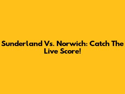 Sunderland Vs. Norwich: Catch The Live Score!