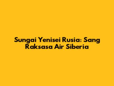 Sungai Yenisei Rusia: Sang Raksasa Air Siberia