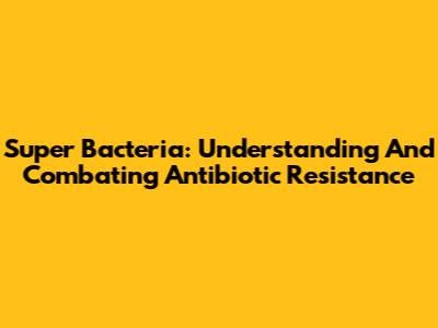 Super Bacteria: Understanding And Combating Antibiotic Resistance
