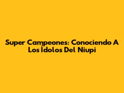 Super Campeones: Conociendo A Los Ídolos Del Niupi