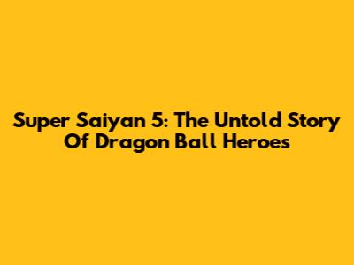 Super Saiyan 5: The Untold Story Of Dragon Ball Heroes