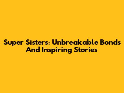 Super Sisters: Unbreakable Bonds And Inspiring Stories