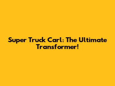 Super Truck Carl: The Ultimate Transformer!