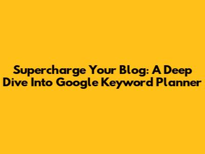 Supercharge Your Blog: A Deep Dive Into Google Keyword Planner