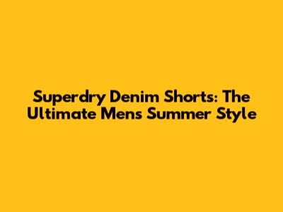 Superdry Denim Shorts: The Ultimate Men's Summer Style