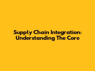 Supply Chain Integration: Understanding The Core