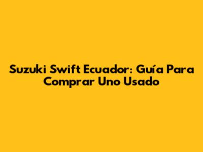 Suzuki Swift Ecuador: Guía Para Comprar Uno Usado