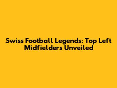 Swiss Football Legends: Top Left Midfielders Unveiled