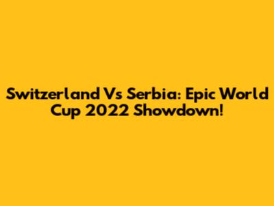 Switzerland Vs Serbia: Epic World Cup 2022 Showdown!